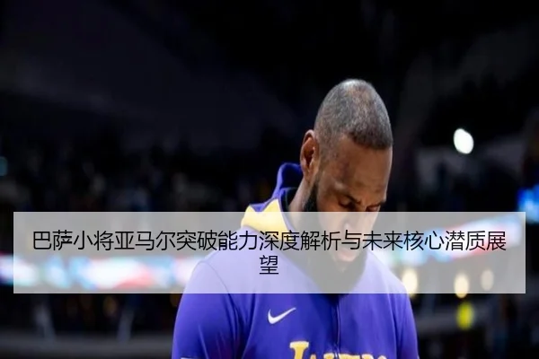 巴萨小将亚马尔突破能力深度解析与未来核心潜质展望