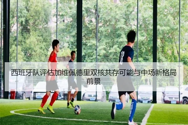 西班牙队评估加维佩德里双核共存可能与中场新格局前景