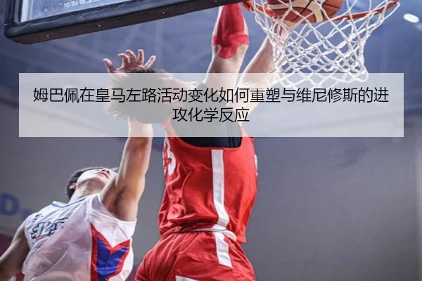 姆巴佩在皇马左路活动变化如何重塑与维尼修斯的进攻化学反应